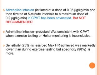  Adrenaline infusion (initiated at a dose of 0.05 µg/kg/min and
then titrated at 5-minute intervals to a maximum dose of
0.2 µg/kg/min) in CPVT has been advocated. But NOT
RECOMMENDED
 Adrenaline infusion–provoked VAs consistent with CPVT
when exercise testing or Holter monitoring is inconclusive.
 Sensitivity (28%) is less bec Max HR achieved was markedly
lower than during exercise testing but specificity (98%) is
more.
 