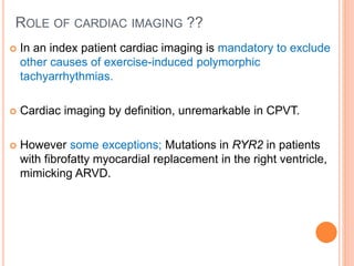 ROLE OF CARDIAC IMAGING ??
 In an index patient cardiac imaging is mandatory to exclude
other causes of exercise-induced polymorphic
tachyarrhythmias.
 Cardiac imaging by definition, unremarkable in CPVT.
 However some exceptions; Mutations in RYR2 in patients
with fibrofatty myocardial replacement in the right ventricle,
mimicking ARVD.
 
