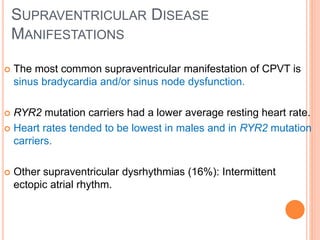 SUPRAVENTRICULAR DISEASE
MANIFESTATIONS
 The most common supraventricular manifestation of CPVT is
sinus bradycardia and/or sinus node dysfunction.
 RYR2 mutation carriers had a lower average resting heart rate.
 Heart rates tended to be lowest in males and in RYR2 mutation
carriers.
 Other supraventricular dysrhythmias (16%): Intermittent
ectopic atrial rhythm.
 