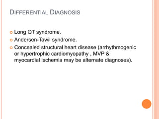DIFFERENTIAL DIAGNOSIS
 Long QT syndrome.
 Andersen-Tawil syndrome.
 Concealed structural heart disease (arrhythmogenic
or hypertrophic cardiomyopathy , MVP &
myocardial ischemia may be alternate diagnoses).
 