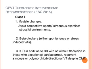 CPVT THERAPEUTIC INTERVENTIONS:
RECOMMENDATIONS (ESC 2015)
Class I
1. lifestyle changes:
Avoid competitive sports/ strenuous exercise/
stressful environments.
2. Beta-blockers (either spontaneous or stress
induced VAs).
3. ICD in addition to BB with or without flecainide in
those who experience cardiac arrest, recurrent
syncope or polymorphic/bidirectional VT despite OMT.
 