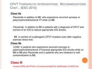 CPVT THERAPEUTIC INTERVENTIONS: RECOMMENDATIONS
CONT... (ESC 2015)
Class IIa
Flecainide in addition to BB who experience recurrent syncope or
polymorphic/bidirectional VT while on BB.
Flecainide in addition to BB in patients with a diagnosis of CPVT and
carriers of an ICD to reduce appropriate ICD shocks.
BB in carriers of a pathogenic CPVT mutation even after negative
exercise stress test.
Class IIb
LCSD in patients who experience recurrent syncope or
polymorphic/bidirectional VT/several appropriate ICD shocks while on
BB or BB plus Flecainide and in patients who are intolerant or with
contraindication to BB.
Class III
Invasive EPS with PVS is not recommended for stratification of SCD risk.
 