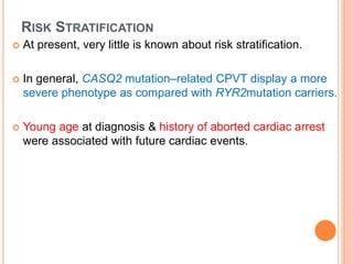 RISK STRATIFICATION
 At present, very little is known about risk stratification.
 In general, CASQ2 mutation–related CPVT display a more
severe phenotype as compared with RYR2mutation carriers.
 Young age at diagnosis & history of aborted cardiac arrest
were associated with future cardiac events.
 