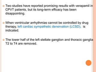  Two studies have reported promising results with verapamil in
CPVT patients, but its long-term efficacy has been
disappointing.
 When ventricular arrhythmias cannot be controlled by drug
therapy, left cardiac sympathetic denervation (LCSD), is
indicated.
 The lower half of the left stellate ganglion and thoracic ganglia
T2 to T4 are removed.
 