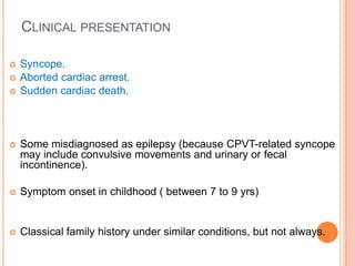 CLINICAL PRESENTATION
 Syncope.
 Aborted cardiac arrest.
 Sudden cardiac death.
 Some misdiagnosed as epilepsy (because CPVT-related syncope
may include convulsive movements and urinary or fecal
incontinence).
 Symptom onset in childhood ( between 7 to 9 yrs)
 Classical family history under similar conditions, but not always.
 