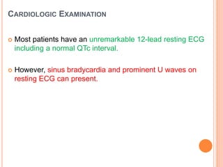 CARDIOLOGIC EXAMINATION
 Most patients have an unremarkable 12-lead resting ECG
including a normal QTc interval.
 However, sinus bradycardia and prominent U waves on
resting ECG can present.
 
