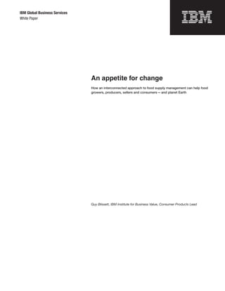 IBM Global Business Services
White Paper




                               An appetite for change
                               How an interconnected approach to food supply management can help food
                               growers, producers, sellers and consumers — and planet Earth




                               Guy Blissett, IBM Institute for Business Value, Consumer Products Lead
 