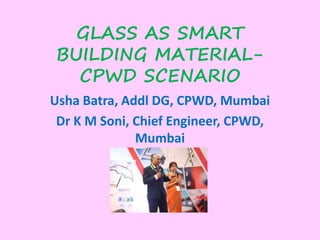 GLASS AS SMART
BUILDING MATERIAL-
CPWD SCENARIO
Usha Batra, Addl DG, CPWD, Mumbai
Dr K M Soni, Chief Engineer, CPWD,
Mumbai
 