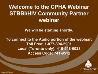 www.cpha.ca
Welcome to the CPHA Webinar
STBBI/HIV Community Partner
webinar
We will be starting shortly.
To connect to the Audio portion of the webinar:
Toll Free: 1-877-394-5901
Local (Toronto only): 416-548-6023
Access Code: 741-9512
 