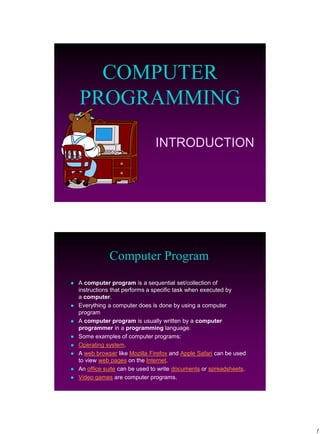 1
INTRODUCTION
COMPUTER
PROGRAMMING
Computer Program
 A computer program is a sequential set/collection of
instructions that performs a specific task when executed by
a computer.
 Everything a computer does is done by using a computer
program
 A computer program is usually written by a computer
programmer in a programming language.
 Some examples of computer programs:
 Operating system.
 A web browser like Mozilla Firefox and Apple Safari can be used
to view web pages on the Internet.
 An office suite can be used to write documents or spreadsheets.
 Video games are computer programs.
 