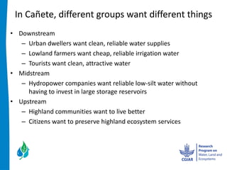 In  Cañete,  different  groups  want  different  things  
 Downstream  
    Urban  dwellers  want  clean,  reliable  water  supplies  
    Lowland  farmers  want  cheap,  reliable  irrigation  water  
    Tourists  want  clean,  attractive  water  
 Midstream  
    Hydropower  companies  want  reliable  low-­‐silt  water  without  
    having  to  invest  in  large  storage  reservoirs  
 Upstream  
    Highland  communities  want  to  live  better  
    Citizens  want  to  preserve  highland  ecosystem  services    
 