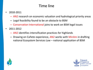 Time  line  
2010-­‐2011  
   AN2  research  on  economic  valuation  and  hydrological  priority  areas  
   Legal  feasibility  found  to  be  an  obstacle  to  BSM  
   Conservation  International  joins  to  work  on  BSM  legal  issues  
2011-­‐2012  
   AN2  identifies  intensification  practices  for  highlands  
   Drawing  on  Cañete  experience,  AN2  works  with  MinAm  in  drafting  
   national  Ecosystem  Services  Law     national  application  of  BSM  
     
     
 