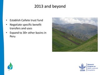 2013  and  beyond  


Establish  Cañete  trust  fund  
Negotiate  specific  benefit  
transfers  and  uses  
Expand  to  30+  other  basins  in  
Peru    
  
  
 