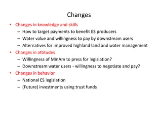 Changes  
Changes  in  knowledge  and  skills    
   How  to  target  payments  to  benefit  ES  producers    
   Water  value  and  willingness  to  pay  by  downstream  users  
   Alternatives  for  improved  highland  land  and  water  management    
Changes  in  attitudes  
   Willingness  of  MinAm  to  press  for  legislation?  
   Downstream  water  users  -­‐  willingness  to  negotiate  and  pay?  
Changes  in  behavior  
   National  ES  legislation  
   (Future)  investments  using  trust  funds  
     
 