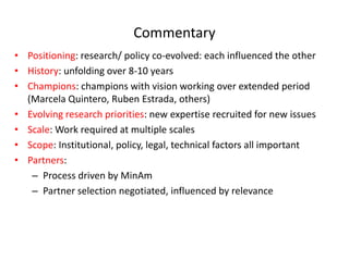 Commentary  
Positioning:  research/  policy  co-­‐evolved:  each  influenced  the  other  
History:  unfolding  over  8-­‐10  years  
Champions:  champions  with  vision  working  over  extended  period  
(Marcela  Quintero,  Ruben  Estrada,  others)  
Evolving  research  priorities:  new  expertise  recruited  for  new  issues    
Scale:  Work  required  at  multiple  scales  
Scope:  Institutional,  policy,  legal,  technical  factors  all  important  
Partners:    
    Process  driven  by  MinAm  
    Partner  selection  negotiated,  influenced  by  relevance  
  
 