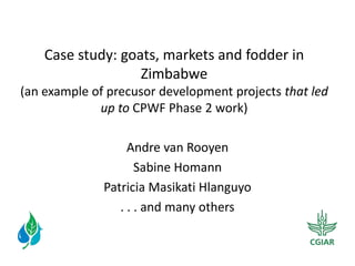 Case  study:  goats,  markets  and  fodder  in  
                     Zimbabwe  
(an  example  of  precusor  development  projects  that  led  
               up  to  CPWF  Phase  2  work)  
                                
                      Andre  van  Rooyen  
                         Sabine  Homann  
                Patricia  Masikati  Hlanguyo  
                   .  .  .  and  many  others  
 