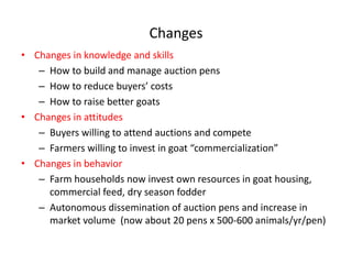 Changes  
Changes  in  knowledge  and  skills    
   How  to  build  and  manage  auction  pens  
                                       
   How  to  raise  better  goats    
Changes  in  attitudes  
   Buyers  willing  to  attend  auctions  and  compete    
                                                                
Changes  in  behavior  
   Farm  households  now  invest  own  resources  in  goat  housing,  
   commercial  feed,  dry  season  fodder  
   Autonomous  dissemination  of  auction  pens  and  increase  in  
   market  volume    (now  about  20  pens  x  500-­‐600  animals/yr/pen)  
 