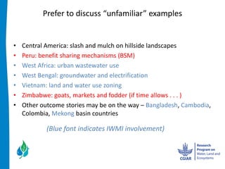  


Central  America:  slash  and  mulch  on  hillside  landscapes  
Peru:  benefit  sharing  mechanisms  (BSM)      
West  Africa:  urban  wastewater  use    
West  Bengal:  groundwater  and  electrification  
Vietnam:  land  and  water  use  zoning  
Zimbabwe:  goats,  markets  and  fodder  (if  time  allows  .  .  .  )  
Other  outcome  stories  may  be  on  the  way     Bangladesh,  Cambodia,  
Colombia,  Mekong  basin  countries  
  
         (Blue  font  indicates  IWMI  involvement)  
 