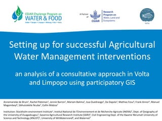A Partner
of
Setting up for successful Agricultural
Water Management interventions
an analysis of a consultative approach in Volta
and Limpopo using participatory GIS
Annemarieke de Bruin1, Rachel Pateman1, Jennie Barron1, Mariam Balima2, Issa Ouedraogo2, Da Dapola3, Mathias Fosu4, Frank Annor5, Manuel
Magombeyi6, Sikhululekile Ncube7, Collin Mabiza7
Institution: Stockholm environment Institute1, Institut National de l’Environnement et de Récherche Agricole (INERA)2, Dept. of Geography of
the University of Ouagadougou3, Savanna Agricultural Research Institute (SARI)4, Civil Engineering Dept. of the Kwame Nkrumah University of
Science and Technology (KNUST)5, University of WitWatersrand6, and Waternet7
 