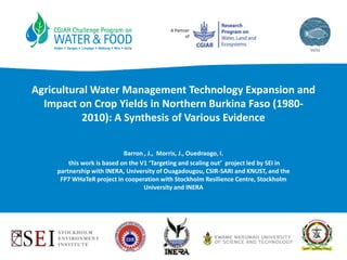 A Partner
of
Agricultural Water Management Technology Expansion and
Impact on Crop Yields in Northern Burkina Faso (1980-
2010): A Synthesis of Various Evidence
Barron , J., Morris, J., Ouedraogo, I.
this work is based on the V1 ‘Targeting and scaling out’ project led by SEI in
partnership with INERA, University of Ouagadougou, CSIR-SARI and KNUST, and the
FP7 WHaTeR project in cooperation with Stockholm Resilience Centre, Stockholm
University and INERA
 