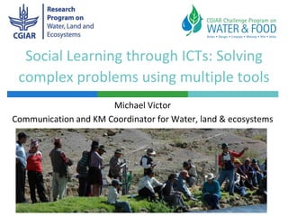 Social Learning through ICTs: Solving
complex problems using multiple tools
Michael Victor
Communication and KM Coordinator for Water, land & ecosystems

 
