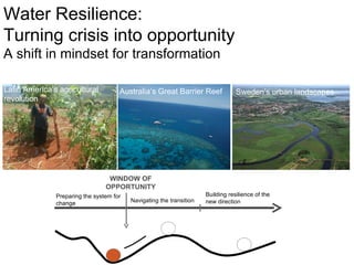 Australia ’ s Great Barrier Reef Sweden ’ s urban landscapes Latin America ’ s agricultural revolution Water Resilience: Turning crisis into opportunity A shift in mindset for transformation WINDOW OF OPPORTUNITY Preparing the system for change Navigating the transition Building resilience of the new direction  