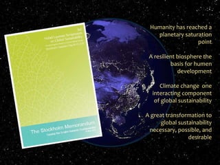 11-11-18 Johan Rockström and Carl Folke, Stockholm Resilience Centre Humanity has reached a planetary saturation point A resilient biosphere the basis for humen development Climate change  one interacting component of global sustainability A great transformation to global sustainability necessary, possible, and desirable 