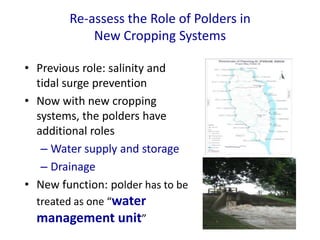 • Previous role: salinity and
tidal surge prevention
• Now with new cropping
systems, the polders have
additional roles
– Water supply and storage
– Drainage
• New function: polder has to be
treated as one “water
management unit”
Re-assess the Role of Polders in
New Cropping Systems
 