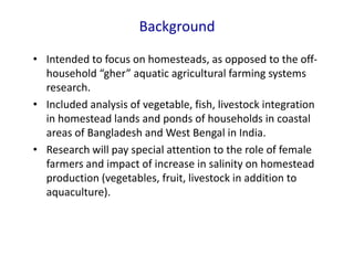 Background
• Intended to focus on homesteads, as opposed to the off-
household “gher” aquatic agricultural farming systems
research.
• Included analysis of vegetable, fish, livestock integration
in homestead lands and ponds of households in coastal
areas of Bangladesh and West Bengal in India.
• Research will pay special attention to the role of female
farmers and impact of increase in salinity on homestead
production (vegetables, fruit, livestock in addition to
aquaculture).
 
