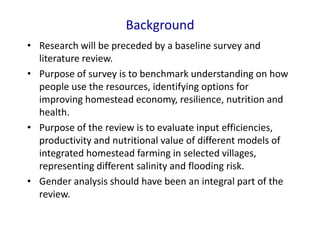 Background
• Research will be preceded by a baseline survey and
literature review.
• Purpose of survey is to benchmark understanding on how
people use the resources, identifying options for
improving homestead economy, resilience, nutrition and
health.
• Purpose of the review is to evaluate input efficiencies,
productivity and nutritional value of different models of
integrated homestead farming in selected villages,
representing different salinity and flooding risk.
• Gender analysis should have been an integral part of the
review.
 