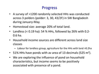 Progress
• A survey of >1200 randomly selected HHs was conducted
across 3 polders (polder: 3, 30, 43/2F) in SW Bangladesh
during January-May.
• Homestead size: average 20% of total land.
• Landless (< 0.19 ha): 54 % HHs, followed by 26% with 0.2-
0.6 ha.
• Household income sources are different across land size
classes
– Labour for landless group, agriculture for the HHs with land >0.2ha
• 51% HHs have ponds with av area of 13 decimals (525 m2).
• We are exploring the influence of pond on household
characteristics, but income seems to be positively
associated with presence of a pond.
 