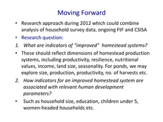 Moving Forward
• Research approach during 2012 which could combine
analysis of household survey data, ongoing FtF and CSISA
• Research question:
1. What are indicators of “improved” homestead systems?
• These should reflect dimensions of homestead production
systems, including productivity, resilience, nutritional
values, income, land size, seasonality. For ponds, we may
explore size, production, productivity, no. of harvests etc.
2. How indicators for an improved homestead system are
associated with relevant human development
parameters?
• Such as household size, education, children under 5,
women-headed households etc.
 