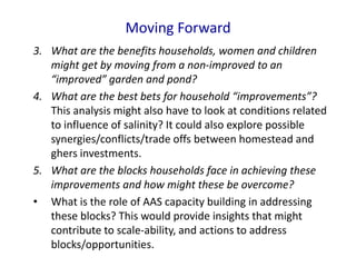 Moving Forward
3. What are the benefits households, women and children
might get by moving from a non-improved to an
“improved” garden and pond?
4. What are the best bets for household “improvements”?
This analysis might also have to look at conditions related
to influence of salinity? It could also explore possible
synergies/conflicts/trade offs between homestead and
ghers investments.
5. What are the blocks households face in achieving these
improvements and how might these be overcome?
• What is the role of AAS capacity building in addressing
these blocks? This would provide insights that might
contribute to scale-ability, and actions to address
blocks/opportunities.
 