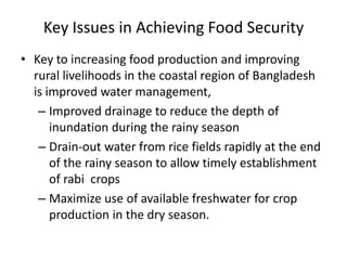 Key Issues in Achieving Food Security
• Key to increasing food production and improving
rural livelihoods in the coastal region of Bangladesh
is improved water management,
– Improved drainage to reduce the depth of
inundation during the rainy season
– Drain-out water from rice fields rapidly at the end
of the rainy season to allow timely establishment
of rabi crops
– Maximize use of available freshwater for crop
production in the dry season.
 