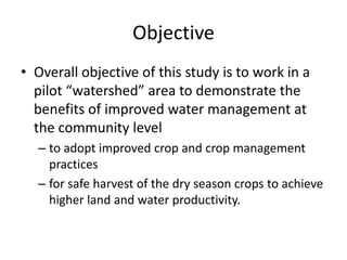 Objective
• Overall objective of this study is to work in a
pilot “watershed” area to demonstrate the
benefits of improved water management at
the community level
– to adopt improved crop and crop management
practices
– for safe harvest of the dry season crops to achieve
higher land and water productivity.
 
