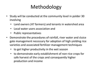 Methodology
• Study will be conducted at the community level in polder 30
involving
• Land owners (47 farmers) and tenants in watershed area
• Local water users association and
• Public representatives
• Demonstrate the procedures of rainfall, river water and sluice
gate management necessary for adoption of high yielding rice
varieties and associated fertilizer management techniques
• to get higher productivity in the wet season
• to demonstrate early establishment of non-rice crops for
safe harvest of the crops and consequently higher
production and income
 