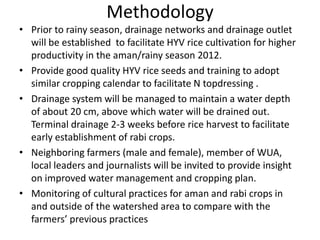 Methodology
• Prior to rainy season, drainage networks and drainage outlet
will be established to facilitate HYV rice cultivation for higher
productivity in the aman/rainy season 2012.
• Provide good quality HYV rice seeds and training to adopt
similar cropping calendar to facilitate N topdressing .
• Drainage system will be managed to maintain a water depth
of about 20 cm, above which water will be drained out.
Terminal drainage 2-3 weeks before rice harvest to facilitate
early establishment of rabi crops.
• Neighboring farmers (male and female), member of WUA,
local leaders and journalists will be invited to provide insight
on improved water management and cropping plan.
• Monitoring of cultural practices for aman and rabi crops in
and outside of the watershed area to compare with the
farmers’ previous practices
 
