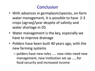 Conclusion
• With advances in germplasm/species, on-farm
water management, it is possible to have 2-3
crops (ag+aq)/year despite of salinity and
water shortage in DS
• Water management is the key, especially we
have to improve drainage
• Polders have been built 40 years ago, with the
new farming systems
– polders have new roles ….. new roles need new
management, new institution set up ……for
food security and increased income
 