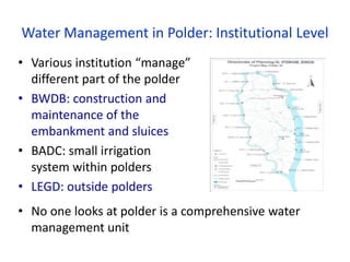 Water Management in Polder: Institutional Level
• Various institution “manage”
different part of the polder
• BWDB: construction and
maintenance of the
embankment and sluices
• BADC: small irrigation
system within polders
• LEGD: outside polders
• No one looks at polder is a comprehensive water
management unit
 