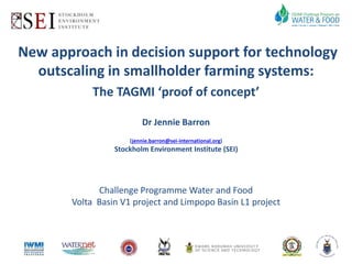 New approach in decision support for technology 
outscaling in smallholder farming systems: 
The TAGMI ‘proof of concept’ 
Dr Jennie Barron 
(jennie.barron@sei-international.org) 
Stockholm Environment Institute (SEI) 
Challenge Programme Water and Food 
Volta Basin V1 project and Limpopo Basin L1 project 
 