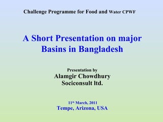 Presentation by Alamgir Chowdhury Sociconsult ltd.  11 th  March, 2011 Tempe, Arizona, USA A Short Presentation on major Basins in Bangladesh Challenge Programme for Food and  Water CPWF 