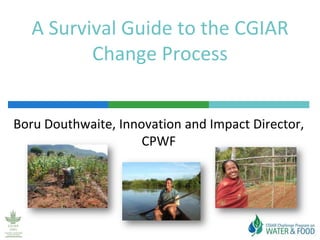 A Survival Guide to the CGIAR Change Process Boru Douthwaite, Innovation and Impact Director, CPWF 