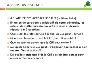 4. PREMIERS RESULTATS
10




      4.3. ATELIER DES ACTEURS LOCAUX (multi –échelle)
      En raison de caractère participatif de notre démarche, les
      acteurs des différents niveaux ont été réuni et devaient
      répondre à 5 questions :
      Quels sont les rôles du CLE ? à quoi un CLE peut-il servir ?
      Quels sont les enjeux dont le CLE pourrait se saisir ?
      Quelles sont les actions que le CLE peut mener ?
      Sur quels acteurs le CLE peut-il s’appuyer pour mener à bien
      ses ces rôles et actions ?
      De quelles responsabilités le CLE devrait être dotées pour
      mener à bien ses actions ?
 