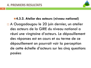 4. PREMIERS RESULTATS
13




          4.3.2. Atelier des acteurs (niveau national)
      A Ouagadougou le 20 juin dernier, un atelier
      des acteurs de la GIRE du niveau national a
      réuni une vingtaine d’acteurs. Le dépouillement
      des réponses est en cours et au terme de ce
      dépouillement on pourrait voir la perception
      de cette échelle d’acteurs sur les cinq questions
      posées
 