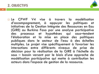 2. OBJECTIFS
4




      Le CPWF V4 vise à travers la modélisation
      d’accompagnement, à appuyer les politiques et
      initiatives de la Gestion Intégrée des Ressources en Eau
      (GIRE) au Burkina Faso par une analyse participative
      des processus et hypothèses qui sous–tendent
      l’élaboration et la mise en place des politiques
      publiques dans le secteur de l’eau à des échelles
      multiples. Le projet vise spécifiquement à favoriser les
      interactions entre différents niveaux de prise de
      décision pour la réalisation de la GIRE à l’échelle du
      sous – bassin versant par le biais d’une approche de
      modélisation participative qui mette à contribution les
      acteurs dans l’espace de gestion de la ressource.
 