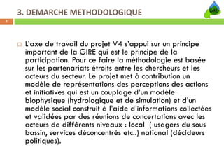 3. DEMARCHE METHODOLOGIQUE 
5




     L’axe de travail du projet V4 s’appui sur un principe
     important de la GIRE qui est le principe de la
     participation. Pour ce faire la méthodologie est basée
     sur les partenariats étroits entre les chercheurs et les
     acteurs du secteur. Le projet met à contribution un
     modèle de représentations des perceptions des actions
     et initiatives qui est un couplage d’un modèle
     biophysique (hydrologique et de simulation) et d’un
     modèle social construit à l’aide d’informations collectées
     et validées par des réunions de concertations avec les
     acteurs de différents niveaux : local ( usagers du sous
     bassin, services déconcentrés etc..) national (décideurs
     politiques).
 
