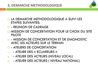 3. DEMARCHE METHODOLOGIQUE
6




         LA DEMARCHE METHODOLOGIQUE A SUIVI LES
         ETAPES SUIVANTES:
         - REUNION DE CADRAGE
         MISSION DE CONCERTATION POUR LE CHOIX DU SITE
         PILOTE
         - MISSION DE CONCERTATION ET DE DIAGNOSTIC
         AVEC LES ACTEURS SUR LE TERRAIN
         - ATELIERS DE CONCERTATION
    1.     - ATELIER DES « ECLAIREURS »
    2.     - ATELIER DES ACTEURS (NIVEAU LOCAL)
    3.     - ATELIER DES ACTEURS ( NIVEAU NATIONAL)
 