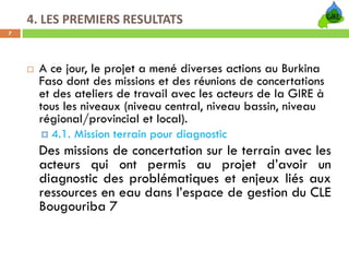 4. LES PREMIERS RESULTATS
7




     A ce jour, le projet a mené diverses actions au Burkina
     Faso dont des missions et des réunions de concertations
     et des ateliers de travail avec les acteurs de la GIRE à
     tous les niveaux (niveau central, niveau bassin, niveau
     régional/provincial et local).
        4.1. Mission terrain pour diagnostic
     Des missions de concertation sur le terrain avec les
     acteurs qui ont permis au projet d’avoir un
     diagnostic des problématiques et enjeux liés aux
     ressources en eau dans l’espace de gestion du CLE
     Bougouriba 7
 