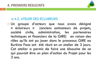 4. PREMIERS RESULTATS
8




       4.2. ATELIER DES ECLAIREURS
     Un groupe d’acteurs que nous avons désigné
     « éclaireurs » (anciens animateurs de projets,
     société civile, administration, les partenaires
     techniques et financiers de la GIRE) en raison des
     rôles qu’ils ont pu jouer dans le processus GIRE au
     Burkina Faso ont été réuni en un atelier de 3 jours.
     Cet atelier a permis de faire une ébauche de ce
     qui pouvait être un plan d’action du Projet pour les
     3 ans.
 