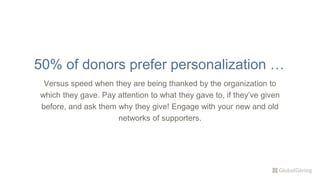 Versus speed when they are being thanked by the organization to
which they gave. Pay attention to what they gave to, if they’ve given
before, and ask them why they give! Engage with your new and old
networks of supporters.
50% of donors prefer personalization …
 